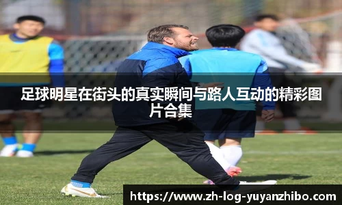 足球明星在街头的真实瞬间与路人互动的精彩图片合集